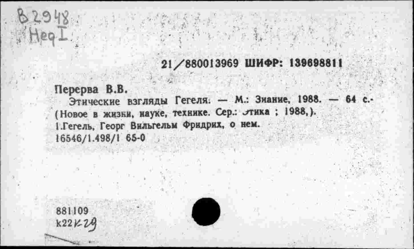 ﻿Ж»«-.' л
' ■ ’ !'' 1 ' К
21/880013969 ШИФР: 139898811
Перерва В.В.
Этические взгляды Гегеля. — М.: Знание, 1988. — 64 с,-(Новое в жизни, науке, технике. Сер.: лтика ; 1988,).
1.Гегель, Георг Вильгельм Фридрих, о нем.
16546/1.498/1 65-0
881109 к22И-2^